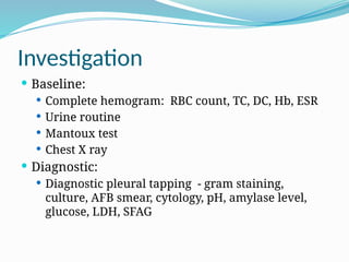 Investigation
 Baseline:
 Complete hemogram: RBC count, TC, DC, Hb, ESR
 Urine routine
 Mantoux test
 Chest X ray
 Diagnostic:
 Diagnostic pleural tapping - gram staining,
culture, AFB smear, cytology, pH, amylase level,
glucose, LDH, SFAG
 