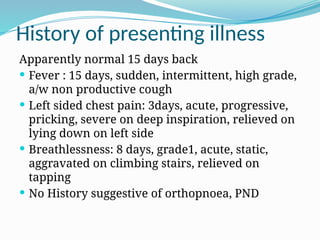 History of presenting illness
Apparently normal 15 days back
 Fever : 15 days, sudden, intermittent, high grade,
a/w non productive cough
 Left sided chest pain: 3days, acute, progressive,
pricking, severe on deep inspiration, relieved on
lying down on left side
 Breathlessness: 8 days, grade1, acute, static,
aggravated on climbing stairs, relieved on
tapping
 No History suggestive of orthopnoea, PND
 