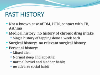 PAST HISTORY
 Not a known case of DM, HTN, contact with TB,
Asthma
 Medical history: no history of chronic drug intake
 Single history of tapping done 1 week back
 Surgical history: no relevant surgical history
 Personal history:
 Mixed diet;
 Normal sleep and appetite;
 normal bowel and bladder habit;
 no adverse social habit
 