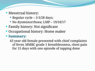  Menstrual history:
 Regular cycle – 3-5/28 days;
 No dysmenorrhoea; LMP – 19/10/17
 Family history: Not significant
 Occupational history: Home maker
 Summary:
43 year old female presented with chief complaints
of fever, MMRC grade 1 breathlessness, chest pain
for 15 days with one episode of tapping done
 