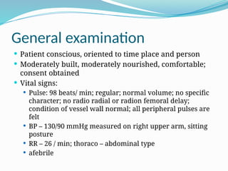 General examination
 Patient conscious, oriented to time place and person
 Moderately built, moderately nourished, comfortable;
consent obtained
 Vital signs:
 Pulse: 98 beats/ min; regular; normal volume; no specific
character; no radio radial or radion femoral delay;
condition of vessel wall normal; all peripheral pulses are
felt
 BP – 130/90 mmHg measured on right upper arm, sitting
posture
 RR – 26 / min; thoraco – abdominal type
 afebrile
 