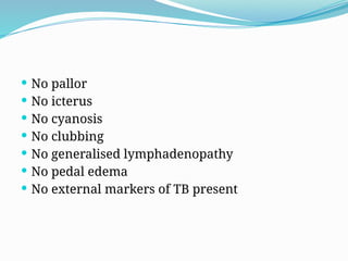  No pallor
 No icterus
 No cyanosis
 No clubbing
 No generalised lymphadenopathy
 No pedal edema
 No external markers of TB present
 