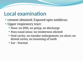 Local examination
 consent obtained; Exposed upto umblicus;
 Upper respiratory tract:
 Nose: no DNS, no polyp, no discharge
 Para nasal sinus: no tenderness elicited
 Oral cavity: no tonsilar enlargement; no ulcer; no
dental caries, no loosening of tooth
 Ear - Normal
 
