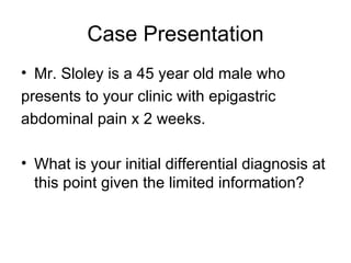 Case Presentation Mr. Sloley is a 45 year old male who  presents to your clinic with epigastric  abdominal pain x 2 weeks.  What is your initial differential diagnosis at this point given the limited information?  