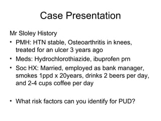 Case Presentation Mr Sloley History  PMH: HTN stable, Osteoarthritis in knees, treated for an ulcer 3 years ago  Meds: Hydrochlorothiazide, ibuprofen prn  Soc HX: Married, employed as bank manager, smokes 1ppd x 20years, drinks 2 beers per day, and 2-4 cups coffee per day  What risk factors can you identify for PUD?  