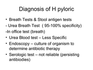 Diagnosis of H pyloric Breath Tests & Stool antigen tests - Urea Breath Test  ( 95-100% specificity) -In office test (breath) Urea Blood test – Less Specific Endoscopy – culture of organism to determine antibiotic therapy Serologic test – not reliable (persisting antibiodies) 