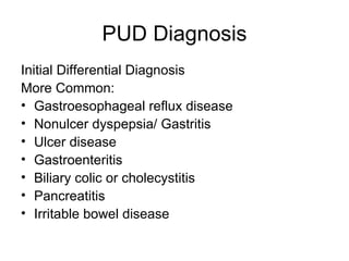 PUD Diagnosis Initial Differential Diagnosis  More Common:  Gastroesophageal reflux disease  Nonulcer dyspepsia/ Gastritis  Ulcer disease  Gastroenteritis  Biliary colic or cholecystitis  Pancreatitis  Irritable bowel disease  