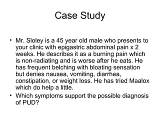 Case Study Mr. Sloley is a 45 year old male who presents to your clinic with epigastric abdominal pain x 2 weeks. He describes it as a burning pain which is non-radiating and is worse after he eats. He has frequent belching with bloating sensation but denies nausea, vomiting, diarrhea, constipation, or weight loss. He has tried Maalox which do help a little.  Which symptoms support the possible diagnosis of PUD?  