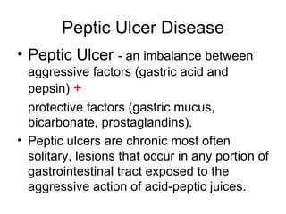 Peptic Ulcer Disease Peptic Ulcer  - an imbalance between aggressive factors (gastric acid and pepsin)  + protective factors (gastric mucus, bicarbonate, prostaglandins). Peptic ulcers are chronic most often solitary, lesions that occur in any portion of gastrointestinal tract exposed to the aggressive action of acid-peptic juices. 