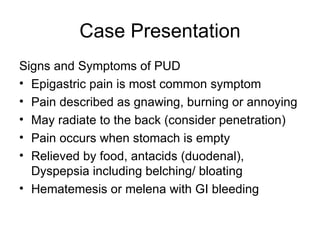 Case Presentation Signs and Symptoms of PUD  Epigastric pain is most common symptom  Pain described as gnawing, burning or annoying May radiate to the back (consider penetration)  Pain occurs when stomach is empty Relieved by food, antacids (duodenal), Dyspepsia including belching/ bloating  Hematemesis or melena with GI bleeding  