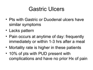 Gastric Ulcers Pts with Gastric or Duodenal ulcers have similar symptoms Lacks pattern Pain occurs at anytime of day: frequently immediately or within 1-3 hrs after a meal Mortality rate is higher in these patients 10% of pts with PUD present with complications and have no prior Hx of pain 