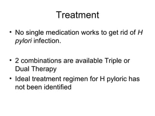 Treatment No single medication works to get rid of  H pylori  infection.  2 combinations are available Triple or Dual Therapy Ideal treatment regimen for H pyloric has not been identified 
