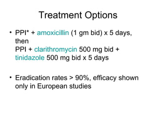 Treatment Options PPI* +  amoxicillin  (1 gm bid) x 5 days, then  PPI +  clarithromycin  500 mg bid +  tinidazole  500 mg bid x 5 days  Eradication rates > 90%, efficacy shown only in European studies 