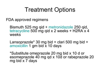 Treatment Options FDA approved regimens  Bismuth 525 mg qid +  metronidazole  250 qid,  tetracycline  500 mg qid x 2 weeks + H2RA x 4 weeks  Lansoprazole* 30 mg bid + clari 500 mg bid +  amoxicillin  1 gm bid x 10 days  *Substitute omeprazole 20 mg bid x 10 d or esomeprazole 40 mg qd x 10d or rabeprazole 20 mg bid x 7 days  