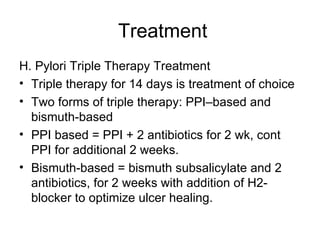 Treatment H. Pylori Triple Therapy Treatment  Triple therapy for 14 days is treatment of choice  Two forms of triple therapy: PPI–based and bismuth-based  PPI based = PPI + 2 antibiotics for 2 wk, cont PPI for additional 2 weeks.  Bismuth-based = bismuth subsalicylate and 2 antibiotics, for 2 weeks with addition of H2- blocker to optimize ulcer healing.  