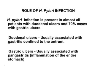 ROLE OF  H. Pylori  INFECTION H. pylori  infection is present in almost all patients with duodenal ulcers and 70% cases with gastric ulcers. Duodenal ulcers - Usually associated with gastritis confined to the antrum. Gastric ulcers - Usually associated with pangastritis (inflammation of the entire stomach) .  