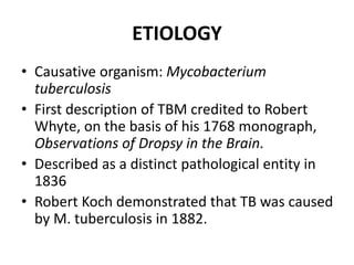 ETIOLOGY
• Causative organism: Mycobacterium
tuberculosis
• First description of TBM credited to Robert
Whyte, on the basis of his 1768 monograph,
Observations of Dropsy in the Brain.
• Described as a distinct pathological entity in
1836
• Robert Koch demonstrated that TB was caused
by M. tuberculosis in 1882.
 