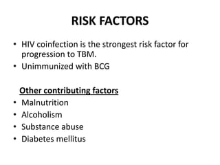 RISK FACTORS
• HIV coinfection is the strongest risk factor for
progression to TBM.
• Unimmunized with BCG
Other contributing factors
• Malnutrition
• Alcoholism
• Substance abuse
• Diabetes mellitus
 