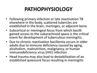 PATHOPHYSIOLOGY
• Following primary infection or late reactivation TB
elsewhere in the body, scattered tubercles are
established in the brain, meninges, or adjacent bone.
• Subcortical or meningeal focus from which bacilli
gained access to the subarachnoid space is the critical
event for development of tuberculous meningitis .
• Due to chronic reactivation bacillemia occurs in older
adults due to immune deficiency caused by aging,
alcoholism, malnutrition, malignancy, or human
immunodeficiency virus (HIV) infection
• Head trauma may also lead to destabilization of an
established quiescent focus resulting in meningitis
 