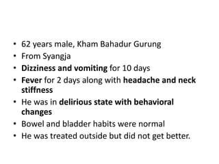 • 62 years male, Kham Bahadur Gurung
• From Syangja
• Dizziness and vomiting for 10 days
• Fever for 2 days along with headache and neck
stiffness
• He was in delirious state with behavioral
changes
• Bowel and bladder habits were normal
• He was treated outside but did not get better.
 