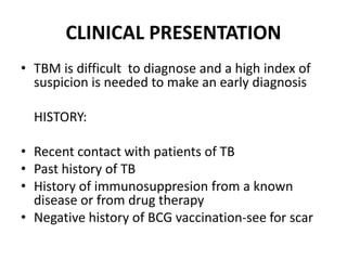 CLINICAL PRESENTATION
• TBM is difficult to diagnose and a high index of
suspicion is needed to make an early diagnosis
HISTORY:
• Recent contact with patients of TB
• Past history of TB
• History of immunosuppresion from a known
disease or from drug therapy
• Negative history of BCG vaccination-see for scar
 