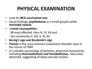 PHYSICAL EXAMINATION
• Look for BCG vaccination scar
• Visual findings: papilledema or a small grayish white
choroidal nodule
• cranial neuropathies:
VI most affected, then III, IV, VII and
less commonly II, VIII, X, XI, XII.
• Kernig’s sign and Brudzinki’s sign
• Tremor is the most common movement disorder seen in
the course of TBM.
• In a smaller percentage of patients, abnormal movements,
including choreoathetosis and hemiballismus, have been
observed, suggesting of deep vascular lesions.
 