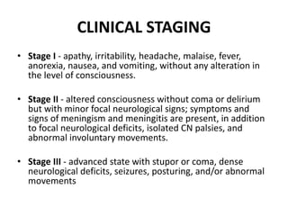• Stage I - apathy, irritability, headache, malaise, fever,
anorexia, nausea, and vomiting, without any alteration in
the level of consciousness.
• Stage II - altered consciousness without coma or delirium
but with minor focal neurological signs; symptoms and
signs of meningism and meningitis are present, in addition
to focal neurological deficits, isolated CN palsies, and
abnormal involuntary movements.
• Stage III - advanced state with stupor or coma, dense
neurological deficits, seizures, posturing, and/or abnormal
movements
CLINICAL STAGING
 