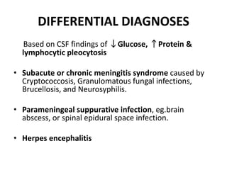 DIFFERENTIAL DIAGNOSES
Based on CSF findings of ↓Glucose, ↑Protein &
lymphocytic pleocytosis
• Subacute or chronic meningitis syndrome caused by
Cryptococcosis, Granulomatous fungal infections,
Brucellosis, and Neurosyphilis.
• Parameningeal suppurative infection, eg.brain
abscess, or spinal epidural space infection.
• Herpes encephalitis
 