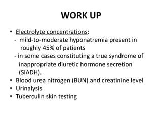 WORK UP
• Electrolyte concentrations:
- mild-to-moderate hyponatremia present in
roughly 45% of patients
- in some cases constituting a true syndrome of
inappropriate diuretic hormone secretion
(SIADH).
• Blood urea nitrogen (BUN) and creatinine level
• Urinalysis
• Tuberculin skin testing
 