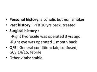 • Personal history: alcoholic but non smoker
• Past history : PTB 10 yrs back, treated
• Surgical history :
-Right hydrocele was operated 3 yrs ago
-Right eye was operated 1 month back
• O/E : General condition: fair, confused,
GCS:14/15, febrile
• Other vitals: stable
 