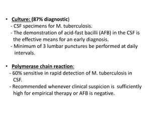 • Culture: (87% diagnostic)
- CSF specimens for M. tuberculosis.
- The demonstration of acid-fast bacilli (AFB) in the CSF is
the effective means for an early diagnosis.
- Minimum of 3 lumbar punctures be performed at daily
intervals.
• Polymerase chain reaction:
- 60% sensitive in rapid detection of M. tuberculosis in
CSF.
- Recommended whenever clinical suspicion is sufficiently
high for empirical therapy or AFB is negative.
 