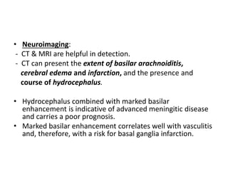 • Neuroimaging:
- CT & MRI are helpful in detection.
- CT can present the extent of basilar arachnoiditis,
cerebral edema and infarction, and the presence and
course of hydrocephalus.
• Hydrocephalus combined with marked basilar
enhancement is indicative of advanced meningitic disease
and carries a poor prognosis.
• Marked basilar enhancement correlates well with vasculitis
and, therefore, with a risk for basal ganglia infarction.
 