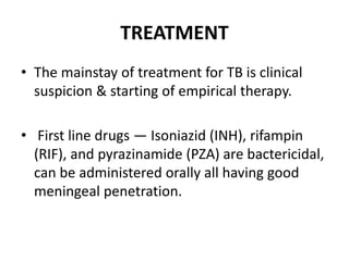TREATMENT
• The mainstay of treatment for TB is clinical
suspicion & starting of empirical therapy.
• First line drugs — Isoniazid (INH), rifampin
(RIF), and pyrazinamide (PZA) are bactericidal,
can be administered orally all having good
meningeal penetration.
 
