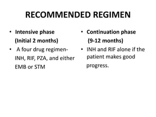 RECOMMENDED REGIMEN
• Intensive phase
(Initial 2 months)
• A four drug regimen-
INH, RIF, PZA, and either
EMB or STM
• Continuation phase
(9-12 months)
• INH and RIF alone if the
patient makes good
progress.
 