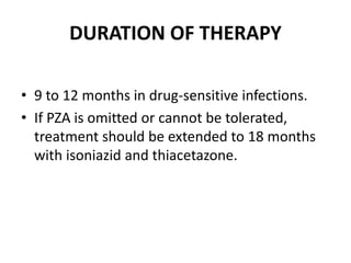 DURATION OF THERAPY
• 9 to 12 months in drug-sensitive infections.
• If PZA is omitted or cannot be tolerated,
treatment should be extended to 18 months
with isoniazid and thiacetazone.
 