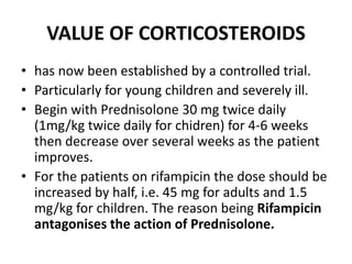 VALUE OF CORTICOSTEROIDS
• has now been established by a controlled trial.
• Particularly for young children and severely ill.
• Begin with Prednisolone 30 mg twice daily
(1mg/kg twice daily for chidren) for 4-6 weeks
then decrease over several weeks as the patient
improves.
• For the patients on rifampicin the dose should be
increased by half, i.e. 45 mg for adults and 1.5
mg/kg for children. The reason being Rifampicin
antagonises the action of Prednisolone.
 