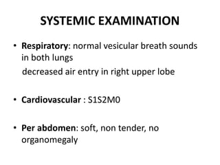 SYSTEMIC EXAMINATION
• Respiratory: normal vesicular breath sounds
in both lungs
decreased air entry in right upper lobe
• Cardiovascular : S1S2M0
• Per abdomen: soft, non tender, no
organomegaly
 