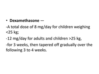 • Dexamethasone —
-A total dose of 8 mg/day for children weighing
<25 kg;
-12 mg/day for adults and children >25 kg,
-for 3 weeks, then tapered off gradually over the
following 3 to 4 weeks.
 