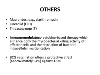 OTHERS
• Macrolides: e.g., clarithromycin
• Linezolid (LZD)
• Thioacetazone (T)
• Immunomodulators- cytokine-based therapy which
enhance both the mycobacterial killing activity of
effector cells and the restriction of bacterial
intracellular multiplication
• BCG vaccination offers a protective effect
(approximately 64%) against TBM.
 
