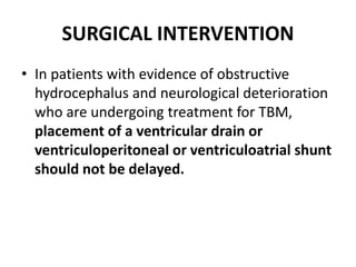 SURGICAL INTERVENTION
• In patients with evidence of obstructive
hydrocephalus and neurological deterioration
who are undergoing treatment for TBM,
placement of a ventricular drain or
ventriculoperitoneal or ventriculoatrial shunt
should not be delayed.
 