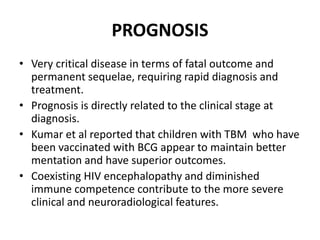 PROGNOSIS
• Very critical disease in terms of fatal outcome and
permanent sequelae, requiring rapid diagnosis and
treatment.
• Prognosis is directly related to the clinical stage at
diagnosis.
• Kumar et al reported that children with TBM who have
been vaccinated with BCG appear to maintain better
mentation and have superior outcomes.
• Coexisting HIV encephalopathy and diminished
immune competence contribute to the more severe
clinical and neuroradiological features.
 