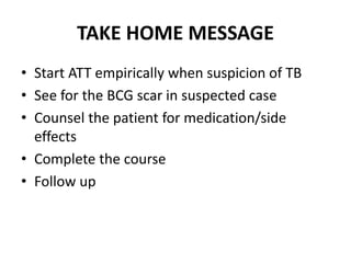 TAKE HOME MESSAGE
• Start ATT empirically when suspicion of TB
• See for the BCG scar in suspected case
• Counsel the patient for medication/side
effects
• Complete the course
• Follow up
 