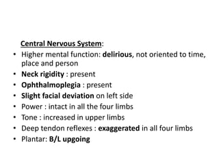 Central Nervous System:
• Higher mental function: delirious, not oriented to time,
place and person
• Neck rigidity : present
• Ophthalmoplegia : present
• Slight facial deviation on left side
• Power : intact in all the four limbs
• Tone : increased in upper limbs
• Deep tendon reflexes : exaggerated in all four limbs
• Plantar: B/L upgoing
 