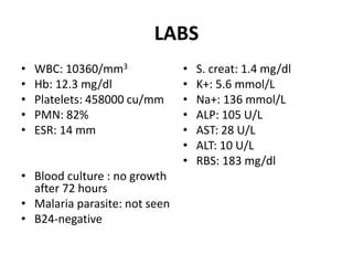 LABS
• WBC: 10360/mm3
• Hb: 12.3 mg/dl
• Platelets: 458000 cu/mm
• PMN: 82%
• ESR: 14 mm
• Blood culture : no growth
after 72 hours
• Malaria parasite: not seen
• B24-negative
• S. creat: 1.4 mg/dl
• K+: 5.6 mmol/L
• Na+: 136 mmol/L
• ALP: 105 U/L
• AST: 28 U/L
• ALT: 10 U/L
• RBS: 183 mg/dl
 