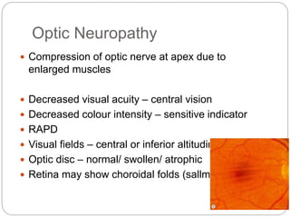Optic Neuropathy
 Compression of optic nerve at apex due to
enlarged muscles
 Decreased visual acuity – central vision
 Decreased colour intensity – sensitive indicator
 RAPD
 Visual fields – central or inferior altitudinal defects
 Optic disc – normal/ swollen/ atrophic
 Retina may show choroidal folds (sallmanns)
 