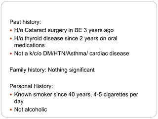 Past history:
 H/o Cataract surgery in BE 3 years ago
 H/o thyroid disease since 2 years on oral
medications
 Not a k/c/o DM/HTN/Asthma/ cardiac disease
Family history: Nothing significant
Personal History:
 Known smoker since 40 years, 4-5 cigarettes per
day
 Not alcoholic
 