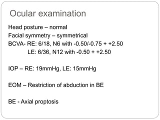Ocular examination
Head posture – normal
Facial symmetry – symmetrical
BCVA- RE: 6/18, N6 with -0.50/-0.75 + +2.50
LE: 6/36, N12 with -0.50 + +2.50
IOP – RE: 19mmHg, LE: 15mmHg
EOM – Restriction of abduction in BE
BE - Axial proptosis
 