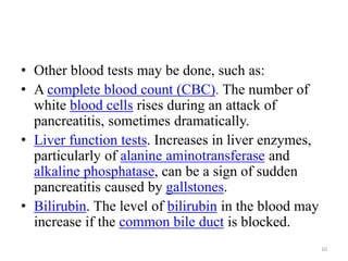 • Other blood tests may be done, such as:
• A complete blood count (CBC). The number of
white blood cells rises during an attack of
pancreatitis, sometimes dramatically.
• Liver function tests. Increases in liver enzymes,
particularly of alanine aminotransferase and
alkaline phosphatase, can be a sign of sudden
pancreatitis caused by gallstones.
• Bilirubin. The level of bilirubin in the blood may
increase if the common bile duct is blocked.
10
 