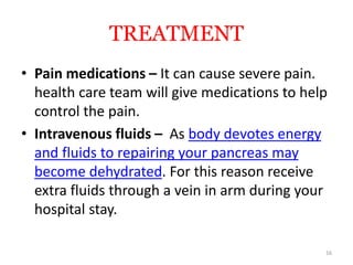TREATMENT
• Pain medications – It can cause severe pain.
health care team will give medications to help
control the pain.
• Intravenous fluids – As body devotes energy
and fluids to repairing your pancreas may
become dehydrated. For this reason receive
extra fluids through a vein in arm during your
hospital stay.
16
 