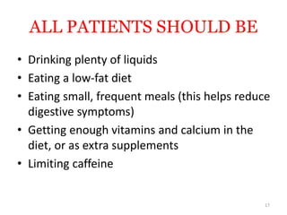 ALL PATIENTS SHOULD BE
• Drinking plenty of liquids
• Eating a low-fat diet
• Eating small, frequent meals (this helps reduce
digestive symptoms)
• Getting enough vitamins and calcium in the
diet, or as extra supplements
• Limiting caffeine
17
 
